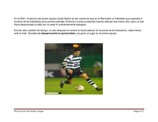 Bruno Javier Hernandez Vargas Página 4/7
En el 2001, el técnico del primer equipo Laszlo Boloni se dio cuenta de que en el filial había un futbolista que superaba a
muchos de los futbolistas de la primera plantilla. El técnico rumano pretendió hacerlo debutar ese mismo año, pero un test
físico desaconsejó el salto por no estar lo suficientemente trabajado.
Era tan solo cuestión de tiempo, un año después el rumano lo hacía debutar en la previa de la Champions, nada menos
ante el Inter. Ronaldo no desaprovechó la oportunidad y se ganó un lugar en el primer equipo.
 