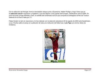 Bruno Javier Hernandez Vargas Página 5/7
Con la selección de Portugal, formó el devastador ataque junto a Quaresma, Helder Postiga y Hugo Viana que en
la selección sub-21 noquearon a Inglaterra y que les dejaron a las puertas del Europeo, clasificatorio para el 2004. En
junio fue junto a Hugo Almeida y Dani, la estrella del combinado sub-20 que conquistó el prestigioso torneo de Touloun
batiendo en la final a Italia por 3-1.
Felipe Scolari no taró en reaccionar y lo hizo debutar con la selección absoluta el 20 de agosto de 2003 ante Kazakhstan,
a sus 18 años saltó al campo en sustitución de toda una institución del fútbol luso, Luis Figo (uno de los ídolos de
Cristiano).
 
