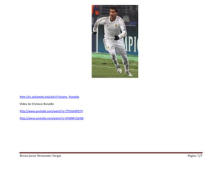Bruno Javier Hernandez Vargas Página 7/7
http://es.wikipedia.org/wiki/Cristiano_Ronaldo
Video de Cristiano Ronaldo
http://www.youtube.com/watch?v=7ThHAz8YS74
http://www.youtube.com/watch?v=k7bBWzTgHbE
 