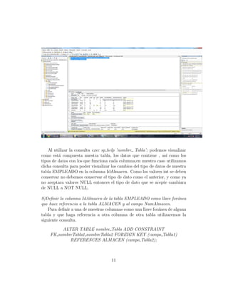 Al utilizar la consulta exec sp help ’nombre Tabla’; podemos visualizar
como est´a compuesta nuestra tabla, los datos que contiene , as´ı como los
tipos de datos con los que funciona cada columna;en nuestro caso utilizamos
dicha consulta para poder visualizar los cambios del tipo de datos de nuestra
tabla EMPLEADO en la columna IdAlmacen. Como los valores int se deben
conservar no debemos conservar el tipo de dato como el anterior, y como ya
no aceptara valores NULL entonces el tipo de dato que se acepte cambiara
de NULL a NOT NULL.
9)Deﬁnir la columna IdAlmacen de la tabla EMPLEADO como llave for´anea
que hace referencia a la tabla ALMACEN y al campo NumAlmacen.
Para deﬁnir a una de nuestras columnas como una llave for´anea de alguna
tabla y que haga referencia a otra columna de otra tabla utilizaremos la
siguiente consulta.
ALTER TABLE nombre Tabla ADD CONSTRAINT
FK nombreTabla1 nombreTabla2 FOREIGN KEY (campo Tabla1)
REFERENCES ALMACEN (campo Tabla2);
11
 
