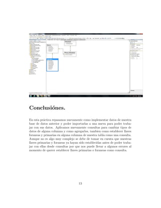 Conclusi´ones.
En esta pr´actica repasamos nuevamente como implementar datos de nuestra
base de datos anterior y poder importarlas a una nueva para poder traba-
jar con sus datos. Aplicamos nuevamente consultas para cambiar tipos de
datos de alguna columna y como agregarlos, tambien como establecer llaves
foraneas y primarias en alguna columna de nuestra tabla como una consulta.
Aunque no es algo muy complejo se debe de tomar en cuenta que nuestras
llaves primarias y foraneas ya hayan sido establecidas antes de poder traba-
jar con ellas desde consultas por que nos puede llevar a algunos errores al
momento de querer establecer llaves primarias o foraneas como consulta.
13
 