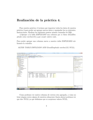 Realizaci´on de la pr´actica 4.
Para nuestra pr´actica 4 tuvimos que importar todos los datos de nuestra
pr´actica 3 para poder asi agregar nuevos datos y manipular los ya existentes.
Instrucciones: Realizar los siguientes puntos usando comandos de SQL.
1)Agregar a la tabla EMPLEADO una columna que se llame EmailEm-
pleado como varchar(25) y que acepte valores nulo.
Para poder agregar una columna nueva a nuestra tabla EMPLEADO uti-
lizamos la consulta:
ALTER TABLE EMPLEADO ADD EmailEmpleado varchar(25) NULL;
Como podemos ver nustra columna de correos esta agregada, y como no
tiene ningun correo alguno de nuestros almacenes (hasta ahora) podemos ver
que dice NULL ya que deﬁnimos que se aceptaran valores NULL.
4
 