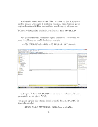 Al consultar nuestra tabla EMPLEADO podemos ver que se agregaron
nuestros nuevos datos segun la condicion requerida, vemos tambien que se
respetan los valores NULL a los e-mail que no se les agrego alg´un correo.
3)Deﬁnir NumEmpleado como llave primaria de la tabla EMPLEADO.
Para poder deﬁnir una columna de alguna de nuestras tablas como Pro-
mary Key debemos de escribir la siguiente consulta
ALTER TABLE Nombre Tabla ADD PRIMARY KEY (campo);
4)Agregar a la tabla EMPLEADO una columna que se llame IdAlmacen
que sea int y acepte valores NULL.
Para poder agregar una columna nueva a nuestra tabla EMPLEADO uti-
lizamos la consulta:
ALTER TABLE EMPLEADO ADD IdAlmacen int NULL;
6
 