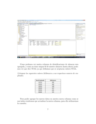 Como podemos ver nustra columna de identiﬁcaciones de almacen esta
agregada, y como no tiene ningun Id de nuestro almacen (hasta ahora) pode-
mos ver que dice NULL ya que deﬁnimos que se aceptaran valores NULL.
5)Asignar los siguientes valores IdAlmacen a sus respectivos numero de em-
pleados.
Para poder agregar los nuevos datos en nuestra nueva columna como se
nos indica tendremos que actualizar la nueva columna, para ello utilizaremos
la consulta:
7
 