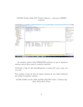 UPDATE Nombre Tabla SET Nombre Columna = valornuevo WHERE
condici´on
Al consultar nuestra tabla EMPLEADO podemos ver que se agregaron
nuestros nuevos datos segun la condicion requerida.
6)Cambiar el tipo de dato EmailEmpleado a varchar(50) y que acepte val-
ores nulo.
Para cambiar el tipo de dato de alguna columna de una tabla tendremos
que utilizar la siguiente consulta.
ALTER TABLE nombre Tabla ALTER COLUMN nombre Columna tipo
Dato NULL/NOT NULL;
8
 