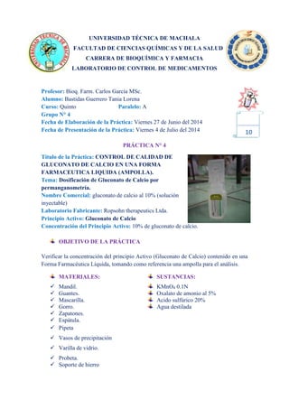 UNIVERSIDAD TÉCNICA DE MACHALA
FACULTAD DE CIENCIAS QUÍMICAS Y DE LA SALUD
CARRERA DE BIOQUÍMICA Y FARMACIA
LABORATORIO DE CONTROL DE MEDICAMENTOS
Profesor: Bioq. Farm. Carlos García MSc.
Alumno: Bastidas Guerrero Tania Lorena
Curso: Quinto Paralelo: A
Grupo N° 4
Fecha de Elaboración de la Práctica: Viernes 27 de Junio del 2014
Fecha de Presentación de la Práctica: Viernes 4 de Julio del 2014
PRÁCTICA N° 4
Título de la Práctica: CONTROL DE CALIDAD DE
GLUCONATO DE CALCIO EN UNA FORMA
FARMACEUTICA LIQUIDA (AMPOLLA).
Tema: Dosificación de Gluconato de Calcio por
permanganometría.
Nombre Comercial: gluconato de calcio al 10% (solución
inyectable)
Laboratorio Fabricante: Ropsohn therapeutics Ltda.
Principio Activo: Gluconato de Calcio
Concentración del Principio Activo: 10% de gluconato de calcio.
OBJETIVO DE LA PRÁCTICA
Verificar la concentración del principio Activo (Gluconato de Calcio) contenido en una
Forma Farmacéutica Líquida, tomando como referencia una ampolla para el análisis.
MATERIALES: SUSTANCIAS:
 Mandil. KMnO4 0.1N
 Guantes. Oxalato de amonio al 5%
 Mascarilla. Acido sulfúrico 20%
 Gorro. Agua destilada
 Zapatones.
 Espátula.
 Pipeta
 Vasos de precipitación
 Varilla de vidrio.
 Probeta.
 Soporte de hierro
10
 