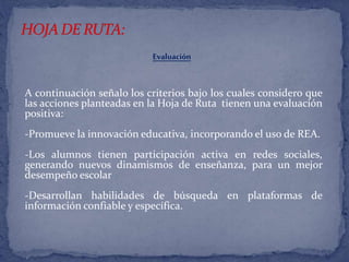 Evaluación 
A continuación señalo los criterios bajo los cuales considero que 
las acciones planteadas en la Hoja de Ruta tienen una evaluación 
positiva: 
-Promueve la innovación educativa, incorporando el uso de REA. 
-Los alumnos tienen participación activa en redes sociales, 
generando nuevos dinamismos de enseñanza, para un mejor 
desempeño escolar 
-Desarrollan habilidades de búsqueda en plataformas de 
información confiable y específica. 
 