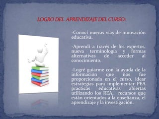 -Conocí nuevas vías de innovación 
educativa. 
-Aprendí a través de los expertos, 
nueva terminología y formas 
alternativas de acceder al 
conocimiento. 
-Logré guiarme con la ayuda de la 
información que nos fue 
proporcionada en el curso, idear 
estrategias para implementar PEA 
practicas educativas abiertas 
utilizando los REA, recursos que 
están orientados a la enseñanza, el 
aprendizaje y la investigación. 
 