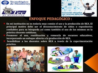 En mi institución no es todavía muy común el uso y la producción de REA. El 
principal motivo debe ser el desconocimiento de sitios o repositorios 
confiables para su búsqueda así como también el uso de los mismos en la 
práctica docente cotidiana. 
Promover el uso, reutilización y remezcla de recursos educativos, 
incorporando un enfoque abierto a la producción de REA. 
Sensibilizar a los docentes sobre REA a través de la experimentación 
práctica. 
 