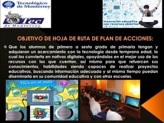  Que los alumnos de primero a sexto grado de primaria tengan y 
adquieran un acercamiento con la tecnología desde temprana edad, lo 
cual los convierta en nativos digitales, apoyándolos en el mejor uso de los 
recursos con los que cuentan, así mismo para que refuercen sus 
conocimientos, habilidades siendo capaces de realizar proyectos 
educativos, buscando información adecuada y al mismo tiempo puedan 
diseminarla en su comunidad educativa y con otras escuelas. 
 