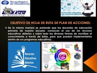  De la misma manera se pretende que los docentes de educación 
primaria de nuestra escuela, conozcan el uso de los recursos 
educativos abiertos y sobre todo las diversas formas de movilizar el 
conocimiento a través de éstos, para que puedan implementarlos 
dentro de sus programas educativos. 
 