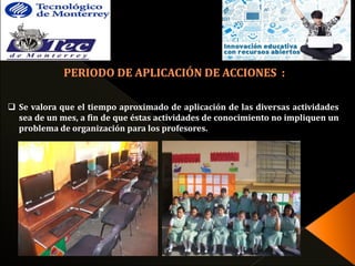  Se valora que el tiempo aproximado de aplicación de las diversas actividades 
sea de un mes, a fin de que éstas actividades de conocimiento no impliquen un 
problema de organización para los profesores. 
 