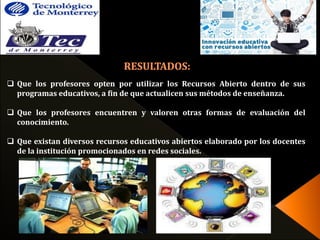  Que los profesores opten por utilizar los Recursos Abierto dentro de sus 
programas educativos, a fin de que actualicen sus métodos de enseñanza. 
 Que los profesores encuentren y valoren otras formas de evaluación del 
conocimiento. 
 Que existan diversos recursos educativos abiertos elaborado por los docentes 
de la institución promocionados en redes sociales. 
 