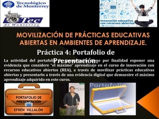 Práctica 4: Portafolio de 
La actividad del portafoliPo rdeespreesnenttaaccióinótnie.ne por finalidad exponer una 
evidencia que considere “el máximo” aprendizaje en el curso de innovación con 
recursos educativos abiertos (REA), a través de movilizar prácticas educativas 
abiertas y presentarlo a través de una evidencia digital que demuestre el máximo 
aprendizaje adquirido en este curso. 
PORTAFOLIO DE 
PRESENTACIÓN 
EFRÉN VILLALÓN 
MAR. 
 