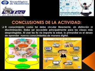  El conocimiento como tal debe circular libremente, sin distinción ni 
discriminación. Debe ser accesible principalmente para las clases más 
desprotegidas. Al usar las tic no importa la edad, lo primordial es el deseo 
de aprender nuevos conocimientos de manera digital. 
 