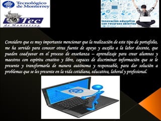Considero que es muy importante mencionar que la realización de este tipo de portafolio, 
me ha servido para conocer otras fuente de apoyo y auxilio a la labor docente, que 
pueden coadyuvar en el proceso de enseñanza – aprendizaje para crear alumnos y 
maestros con espíritu creativo y libre, capaces de discriminar información que se le 
presente y transformarla de manera autónoma y responsable, para dar solución a 
problemas que se les presente en la vida cotidiana, educativa, laboral y profesional. 
 