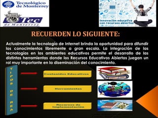 Actualmente la tecnología de Internet brinda la oportunidad para difundir 
los conocimientos libremente a gran escala. La integración de las 
tecnologías en los ambientes educativos permite el desarrollo de las 
distintas herramientas donde los Recursos Educativos Abiertos juegan un 
rol muy importante en la diseminación del conocimiento. 
 