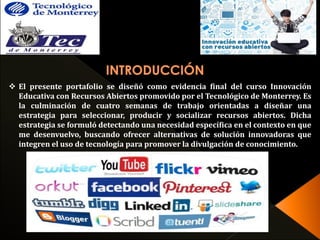  El presente portafolio se diseñó como evidencia final del curso Innovación 
Educativa con Recursos Abiertos promovido por el Tecnológico de Monterrey. Es 
la culminación de cuatro semanas de trabajo orientadas a diseñar una 
estrategia para seleccionar, producir y socializar recursos abiertos. Dicha 
estrategia se formuló detectando una necesidad específica en el contexto en que 
me desenvuelvo, buscando ofrecer alternativas de solución innovadoras que 
integren el uso de tecnología para promover la divulgación de conocimiento. 
 