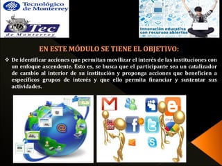  De identificar acciones que permitan movilizar el interés de las instituciones con 
un enfoque ascendente. Esto es, se busca que el participante sea un catalizador 
de cambio al interior de su institución y proponga acciones que beneficien a 
específicos grupos de interés y que ello permita financiar y sustentar sus 
actividades. 
 