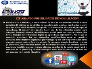  Durante estas 4 semanas, el conocimiento de REA ha ido incrementado de manera 
paulatina. El objetivo de su utilidad es más claro, más tangible, significativo y sobre 
todo motivante al darme cuenta que puedo transferir en los discentes el gusto por el 
aprendizaje. El conocer que pueden hacer uso de los diferentes medios para 
compartir los conocimientos como slideshare, scribd, prezi, you tube entre otros y les 
lleva a trabajar mejor buscando lograr un aprendizaje significativo . Por lo que es 
necesario seleccionar los más adecuados, modificándolos como se considere 
necesario para adaptarlos al grupo al que va dirigido y a su vez compartirlos con otros 
compañeros para poderse favorecer de este. De este modo además de utilizar recursos 
ya producidos, crear recursos nuevos con dichas modificaciones. No obstante, pueden 
producirse también nuevos recursos abiertos surgidos de la propia creatividad y 
sabiduría de las personas y difundirse de igual modo. Concretamente en mi caso me 
voy a centrar en el ámbito educativo. 
 