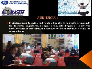 El siguiente plan de acción va dirigido a docentes de educación primaria de 
las diferentes asignaturas. De igual forma, esta dirigido a los diversos 
directivos a fin de que conozcan diferentes formas de movilizar y evaluar el 
conocimiento. 
 
