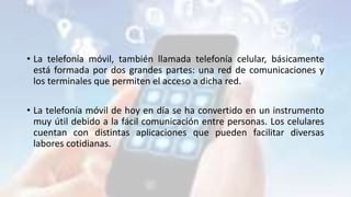 • La telefonía móvil, también llamada telefonía celular, básicamente
está formada por dos grandes partes: una red de comunicaciones y
los terminales que permiten el acceso a dicha red.
• La telefonía móvil de hoy en día se ha convertido en un instrumento
muy útil debido a la fácil comunicación entre personas. Los celulares
cuentan con distintas aplicaciones que pueden facilitar diversas
labores cotidianas.
 