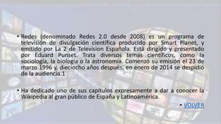• Redes (denominado Redes 2.0 desde 2008) es un programa de
televisión de divulgación científica producido por Smart Planet, y
emitido por La 2 de Television Española. Está dirigido y presentado
por Eduard Punset. Trata diversos temas científicos, como la
sociología, la biología o la astronomía. Comenzó su emisión el 23 de
marzo 1996 y, dieciocho años después, en enero de 2014 se despidió
de la audiencia.1
• Ha dedicado uno de sus capítulos expresamente a dar a conocer la
Wikipedia al gran público de España y Latinoamérica.
• VOLVER
 