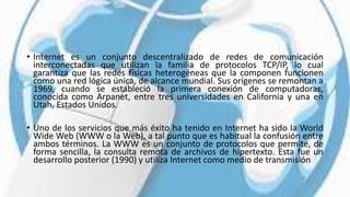 • Internet es un conjunto descentralizado de redes de comunicación
interconectadas que utilizan la familia de protocolos TCP/IP, lo cual
garantiza que las redes físicas heterogéneas que la componen funcionen
como una red lógica única, de alcance mundial. Sus orígenes se remontan a
1969, cuando se estableció la primera conexión de computadoras,
conocida como Arpanet, entre tres universidades en California y una en
Utah, Estados Unidos.
• Uno de los servicios que más éxito ha tenido en Internet ha sido la World
Wide Web (WWW o la Web), a tal punto que es habitual la confusión entre
ambos términos. La WWW es un conjunto de protocolos que permite, de
forma sencilla, la consulta remota de archivos de hipertexto. Esta fue un
desarrollo posterior (1990) y utiliza Internet como medio de transmisión
 