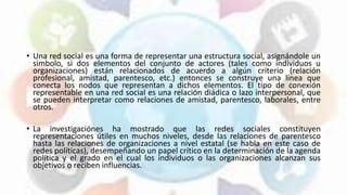• Una red social es una forma de representar una estructura social, asignándole un
simbolo, si dos elementos del conjunto de actores (tales como individuos u
organizaciones) están relacionados de acuerdo a algún criterio (relación
profesional, amistad, parentesco, etc.) entonces se construye una línea que
conecta los nodos que representan a dichos elementos. El tipo de conexión
representable en una red social es una relación diádica o lazo interpersonal, que
se pueden interpretar como relaciones de amistad, parentesco, laborales, entre
otros.
• La investigaciónes ha mostrado que las redes sociales constituyen
representaciones útiles en muchos niveles, desde las relaciones de parentesco
hasta las relaciones de organizaciones a nivel estatal (se habla en este caso de
redes políticas), desempeñando un papel crítico en la determinación de la agenda
política y el grado en el cual los individuos o las organizaciones alcanzan sus
objetivos o reciben influencias.
 