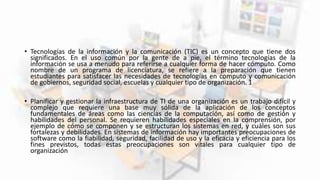 • Tecnologías de la información y la comunicación (TIC) es un concepto que tiene dos
significados. En el uso común por la gente de a pie, el término tecnologías de la
información se usa a menudo para referirse a cualquier forma de hacer cómputo. Como
nombre de un programa de licenciatura, se refiere a la preparación que tienen
estudiantes para satisfacer las necesidades de tecnologías en computo y comunicación
de gobiernos, seguridad social, escuelas y cualquier tipo de organización. 1
• Planificar y gestionar la infraestructura de TI de una organización es un trabajo difícil y
complejo que requiere una base muy sólida de la aplicación de los conceptos
fundamentales de áreas como las ciencias de la computación, así como de gestión y
habilidades del personal. Se requieren habilidades especiales en la comprensión, por
ejemplo de cómo se componen y se estructuran los sistemas en red, y cuáles son sus
fortalezas y debilidades. En sistemas de información hay importantes preocupaciones de
software como la fiabilidad, seguridad, facilidad de uso y la eficacia y eficiencia para los
fines previstos, todas estas preocupaciones son vitales para cualquier tipo de
organización
 