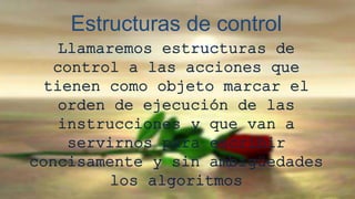Estructuras de control 
Llamaremos estructuras de 
control a las acciones que 
tienen como objeto marcar el 
orden de ejecución de las 
instrucciones y que van a 
servirnos para escribir 
concisamente y sin ambigüedades 
los algoritmos 
 