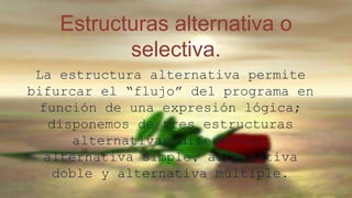 Estructuras alternativa o 
selectiva. 
La estructura alternativa permite 
bifurcar el “flujo” del programa en 
función de una expresión lógica; 
disponemos de tres estructuras 
alternativas diferentes: 
alternativa simple, alternativa 
doble y alternativa múltiple. 
 