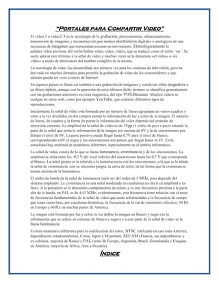 “Portales para Compartir Video” El vídeo 1 o video2 3 es la tecnología de la grabación, procesamiento, almacenamiento, transmisión de imágenes y reconstrucción por medios electrónicos digitales o analógicos de una secuencia de imágenes que representan escenas en movimiento. Etimológicamente la palabra video proviene del verbo latino video, vides, videre, que se traduce como el verbo ‘ver’. Se suele aplicar este término a la señal de vídeo y muchas veces se la denomina «el vídeo» o «la vídeo» a modo de abreviatura del nombre completo de la misma. La tecnología de vídeo fue desarrollada por primera vez para los sistemas de televisión, pero ha derivado en muchos formatos para permitir la grabación de vídeo de los consumidores y que además pueda ser visto a través de Internet. En algunos países se llama así también a una grabación de imágenes y sonido en cinta magnética o en disco óptico, aunque con la aparición de estos últimos dicho término se identifica generalmente con las grabaciones anteriores en cinta magnética, del tipo VHS,Betamax. Muchos vídeos se cuelgan en sitios web, como por ejemplo YouTube, que contiene diferentes tipos de reproducciones. Inicialmente la señal de vídeo está formada por un número de líneas agrupadas en varios cuadros y estos a la vez divididos en dos campos portan la información de luz y color de la imagen. El número de líneas, de cuadros y la forma de portar la información del color depende del estándar de televisión concreto. La amplitud de la señal de vídeo es de 1Vpp (1 voltio de pico a pico) estando la parte de la señal que porta la información de la imagen por encima de 0V y la de sincronismos por debajo el nivel de 0V. La parte positiva puede llegar hasta 0,7V para el nivel de blanco, correspondiendo a 0V el negro y los sincronismos son pulsos que llegan hasta -0,3V. En la actualidad hay multitud de estándares diferentes, especialmente en el ámbito informático. La señal de vídeo consta de lo que se llama luminancia, crominancia y de los sincronismos. La amplitud se sitúa entre los -0,3 V del nivel inferior del sincronismo hasta los 0,7 V que corresponde al blanco. La señal propia es la referida a la luminiscencia con los sincronismos, a la que se le añade la señal de crominancia, con su sincronía propia, la salva de color, de tal forma que la crominancia monta encima de la luminancia. El ancho de banda de la señal de luminancia suele ser del orden de 5 MHz, pero depende del sistema empleado. La crominancia es una señal modulada en cuadratura (es decir en amplitud y en fase). A la portadora se la denomina «subportadora de color» y es una frecuencia próxima a la parte alta de la banda, en PAL es de 4,43 MHz; evidentemente, esta frecuencia tiene relación con el resto de frecuencias fundamentales de la señal de vídeo que están referenciadas a la frecuencia de campo que toma como base, por cuestiones históricas, la frecuencia de la red de suministro eléctrico, 50 Hz en Europa y 60 Hz en muchas partes de América. La imagen está formada por luz y color; la luz define la imagen en blanco y negro (es la información que se utiliza en sistemas de blanco y negro) y a esta parte de la señal de vídeo se la llama luminancia. Existen estándares diferentes para la codificación del color, NTSC (utilizado en casi toda América, dependencias estadounidenses, Corea, Japón y Myanmar), SECAM (Francia, sus dependencias y ex colonias; mayoría de Rusia) y PAL (resto de Europa; Argentina, Brasil, Groenlandia y Uruguay en América; mayoría de África, Asia y Oceanía). Índice  