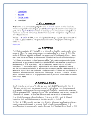 1. Dailymotion 2. Youtube 3. Google videos 4. Dalealplay 1. Dailymotion Dailymotion es un servicio de hospedaje de vídeos en Internet, con sede en París, Francia. Su dominio fue registrado un mes después que el de YouTube (pero el sitio abrió un mes antes) con gandi.net, un registro de dominios francés en Internet, y tuvo al menos un servidor hospedado en Francia con la conocida extensión de .fr.dailymotion se convirtió en la primera competencia de YouTube en su historia Desde el 18 de febrero de 2008, el sitio web soporta contenido que se puede reproducir a 720p en un set de HD, pero el bit rate es perceptiblemente menor a los 5-9 megabytes esperados por la calidad HD.1 Regresar al índice 2. Youtube YouTube (pronunciación AFI [ˈjuːtjuːb]) es un sitio web en el cual los usuarios pueden subir y compartir vídeos. Fue creado por tres antiguos empleados de PayPal en febrero de 2005.4 En octubre de 2006, fue adquirido por Google Inc. a cambio de 1650 millones de dólares y ahora opera como una de sus filiales. Actualmente es el sitio web de su tipo más utilizado en internet. YouTube usa un reproductor en línea basado en Adobe Flash para servir su contenido (aunque también puede ser un reproductor basado en el estándar HTML5, que YouTube incorporó poco después de que la W3C lo presentara y que es soportado por los navegadores web más importantes). Es muy popular gracias a la posibilidad de alojar vídeos personales de manera sencilla. Aloja una variedad de clips de películas, programas de televisión y vídeos musicales. A pesar de las reglas de YouTube contra subir vídeos con derechos de autor, este material existe en abundancia, así como contenidos amateur como video blogs. Los enlaces a vídeos de YouTube pueden ser también insertados en blogs y sitios electrónicos personales usando API o incrustando cierto código HTML. Regresar al índice 3. Google Video Google Video fue un servicio de Google1 que hasta enero de 2009 permitía subir clips de vídeo a sus servidores para que cualquier persona los pudiera buscar y ver directamente desde su navegador. Inicialmente nació como competencia de YouTube, a la que terminó comprando el 10 de octubre de 2006. Finalmente, Google Vídeo pasó a funcionar como un mero buscador de vídeos en la red, pasando a ser YouTube el único servicio que permite la subida de vídeos. El servicio de Google estuvo disponible hasta el 13 de mayo de 2011, a partir de ahí quedó inaccesible, sin la posibilidad de descargar los videos alojados en el site.2 En Julio 3 de 2012 la compañía anuncia el cierre definitivo del servicio hasta hoy disponible para usuarios con contenido cargado en su cuenta, Google ofrece la oportunidad hasta el 20 de agosto3 de migrar el contenido de los usuarios al servicio YouTube adquirido por Google en 2006.  