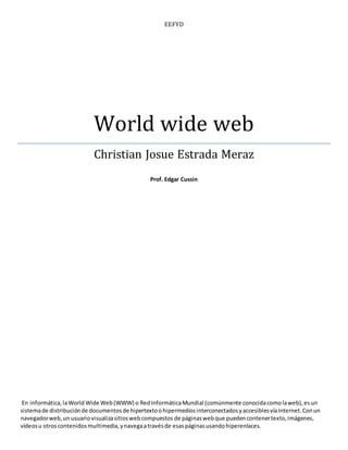 EEFYD 
World wide web 
Christian Josue Estrada Meraz 
Prof. Edgar Cussin 
En informática, la World Wide Web (WWW) o Red Informática Mundial (comúnmente conocida como la web), es un 
sistema de distribución de documentos de hipertexto o hipermedios interconectados y accesibles vía Internet. Con un 
navegador web, un usuario visualiza sitios web compuestos de páginas web que pueden contener texto, imágenes, 
vídeos u otros contenidos multimedia, y navega a través de esas páginas usando hiperenlaces. 
 