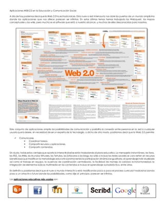 Aplicaciones WEB 2.0 en la Educación y Comunicación Social 
A día de hoy podemos decir que la Web 2.0 ha echado raíces. Esta nuev a red internauta nos abre las puertas de un mundo amplís imo 
donde las aplicaciones que nos ofrece parecen ser infinitas. En estos últimos temas hemos trabajado las Webquest, los mapas 
conceptuales y las wikis, pero mucho es el software que está a nuestro alcance, y muchos de ellos desconocidos para nosotros. 
Este conjunto de aplicaciones amplía las posibilidades de comunicación y posibilita la conexión entre personas en la red a cualquier 
usuario que lo desee, sin necesidad de ser un experto de la tecnología, o dicho de otro modo, podríamos decir que la Web 2.0 permite: 
 Comunicarse. 
 Coordinar tareas. 
 Compartir recursos y aplicaciones. 
 Compartir contenidos. 
Sin duda, todas estas v entajas que aporta la interactividad se están trasladando al plano educativo. La mensajería instantánea, los foros, 
las RSS, las Wikis, los Mundos Virtuales, las Tertulias, las bitácoras o los blogs, las wikis o incluso las redes sociales se conv ierten en recursos 
beneficiosos que modifican la metodología educativa promoviendo la participación dinámica e igualitaria, el aprendizaje indiv idualizado 
así como el trabajo en equipo, la ausencia de coordinación centralizada, la facilidad de manejo, la calidad, la instantaneidad, la 
integración de elementos lúdicos multimedia en los contenidos e incluso el aprendizaje autodidáctico, entre otros. 
En definitiv a, podríamos decir que el nuev o mundo interactiv o está modificando poco a poco el proceso curricular t radicional dando 
paso a un atractiv o futuro donde las posibilidades, como dije al principio, parecen ser infinitas. 
Las aplicaciones educativas más usadas son: 
 