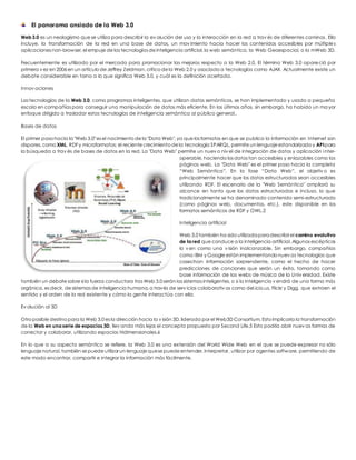 El panorama ansiado de la Web 3.0 
Web 3.0 es un neologismo que se utiliza para describir la ev olución del uso y la interacción en la red a trav és de diferentes caminos. Ello 
incluye, la transformación de la red en una base de datos, un mov imiento hacia hacer los contenidos accesibles por múltiples 
aplicaciones non-browser, el empuje de las tecnologías de inteligencia artificial, la web semántica, la Web Geoespacial, o la mWeb 3D. 
Frecuentemente es utilizado por el mercado para promocionar las mejoras respecto a la Web 2.0. El término Web 3.0 apareció por 
primera v ez en 2006 en un artículo de Jeffrey Zeldman, crítico de la Web 2.0 y asociado a tecnologías como AJAX. Actualmente existe un 
debate considerable en torno a lo que significa Web 3.0, y cuál es la definición acertada. 
Innov aciones 
Las tecnologías de la Web 3.0, como programas inteligentes, que utilizan datos semánticos, se han implementado y usado a pequeña 
escala en compañías para conseguir una manipulación de datos más eficiente. En los últimos años, sin embargo, ha habido un ma yor 
enfoque dirigido a trasladar estas tecnologías de inteligencia semántica al público general.. 
Bases de datos 
El primer paso hacia la "Web 3.0" es el nacimiento de la "Data Web", ya que los formatos en que se publica la información en Internet son 
dispares, como XML, RDF y microformatos; el reciente crecimiento de la tecnología SPARQL, permite un lenguaje estandarizado y API para 
la búsqueda a trav és de bases de datos en la red. La "Data Web" permite un nuev o niv el de integración de datos y aplicación inter-operable, 
haciendo los datos tan accesibles y enlazables como las 
páginas web. La "Data Web" es el primer paso hacia la completa 
“Web Semántica”. En la fase “Data Web”, el objetiv o es 
principalmente hacer que los datos estructurados sean accesibles 
utilizando RDF. El escenario de la "Web Semántica" ampliará su 
alcance en tanto que los datos estructurados e incluso, lo que 
tradicionalmente se ha denominado contenido semi-estructurado 
(como páginas web, documentos, etc.), este disponible en los 
formatos semánticos de RDF y OWL.2 
Inteligencia artificial 
Web 3.0 también ha sido utilizada para describir el camino evolutivo 
de la red que conduce a la inteligencia artificial. Algunos escépticos 
lo v en como una v isión inalcanzable. Sin embargo, compañías 
como IBM y Google están implementando nuev as tecnologías que 
cosechan información sorprendente, como el hecho de hacer 
predicciones de canciones que serán un éxito, tomando como 
base información de las webs de música de la Univ ersidad. Existe 
también un debate sobre si la fuerza conductora tras Web 3.0 serán los sistemas inteligentes, o si la inteligencia v endrá de una forma más 
orgánica, es decir, de sistemas de inteligencia humana, a través de serv icios colaborativ os como del.icio.us, Flickr y Digg, que extraen el 
sentido y el orden de la red existente y cómo la gente interactúa con ella. 
Ev olución al 3D 
Otro posible destino para la Web 3.0 es la dirección hacia la v isión 3D, liderada por el Web3D Consortium. Esto implicaría la transformación 
de la Web en una serie de espacios 3D, llev ando más lejos el concepto propuesto por Second Life.5 Esto podría abrir nuev as formas de 
conectar y colaborar, utilizando espacios tridimensionales.6 
En lo que a su aspecto semántico se refiere, la Web 3.0 es una extensión del World Wide Web en el que se puede expresar no sólo 
lenguaje natural, también se puede utilizar un lenguaje que se puede entender, interpretar, utilizar por agentes software, permitiendo de 
este modo encontrar, compartir e integrar la información más fácilmente. 
