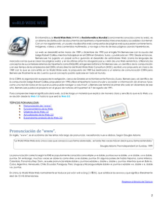 En informática, la World Wide Web (WWW) o Red Informática Mundial (comúnmente conocida como la web), es 
un sistema de distribución de documentos de hipertexto o hipermedios interconectados y accesibles v ía Internet. 
Con un nav egador web, un usuario visualiza sitios web compuestos de páginas web que pueden contener texto, 
imágenes, v ídeos u otros contenidos multimedia, y nav ega a trav és de esas páginas usando hiperenlaces. 
La web se desarrolló entre marzo de 1989 y diciembre de 1990 por el inglés Tim Berners-Lee con la ayuda del 
belga Robert Cailliau mientras trabajaban en el CERN en Ginebra, Suiza, y publicado en 1992. Desde entonces, 
Berners-Lee ha jugado un papel activ o guiando el desarrollo de estándares Web (como los lenguajes de 
marcado con los que se crean las páginas web), y en los últimos años ha abogado por su v isión de una Web semántica. Utilizando los 
conceptos de sus anteriores sistemas de hipertexto como ENQUIRE, el ingeniero británico Tim Berners-Lee, un científico de la computación 
y en ese tiempo de los empleados del CERN, ahora director del World Wide Web Consortium (W3C), escribió una propuesta en marzo de 
1989 con lo que se conv ertiría en la World Wide web, la propuesta de 1989 fue destinada a un sistema de comunicación CERN pero 
Berners-Lee finalmente se dio cuenta que el concepto podría aplicarse en todo el mundo. 
En la CERN, la organización europea de investigación, cerca de Ginebra en la frontera entre Francia y Suiza, Berners-Lee y el científico de 
la computación belga Robert Cailliau propusieron en 1990 utilizar el hipertexto "para vincular y acceder a información de diversos t ipos 
como una red de nodos en los que el usuario puede navegar a voluntad", y Berners-Lee terminó el primer sitio web en diciembre de ese 
año. Berners-Lee publicó el proyecto en el grupo de noticias alt.hypertext el 7 de agosto de 1991. 
Para comprender mejor el significado de la web, acá les traigo un material que explica de manera clara y sencilla lo que es la Web y su 
ev olución desde la Web 1.0 hasta lo que será la Web 3.0. 
2 
TÓPICOS POR ANALIZAR: 
Pronunciación de “www” 
Funcionamiento de la Web 
Orígenes de la Web 1.0 
Actualidades de la Web 2.0 
El panorama ansiado de la Web 3.0 
Pronunciación de “www”. 
En inglés, “www”, es el acrónimo de tres letras más largo de pronunciar, necesitando nuev e sílabas. Según Douglas Adams: 
"La World Wide Web es la única cosa que conozco cuya forma abreviada, se tarda tres v eces más en decir que su forma extendida." 
Douglas Adams The Independent on Sunday, 1999 
La pronunciación correcta según la RAE es popularmente conocida como «triple uv e doble, punto» o «uv e doble, uv e doble, uv e doble, 
punto». Sin embargo, muchas v eces se abrev ia como «tres uv es dobles, punto». En algunos países de habla hispana, como México, 
Colombia, Panamá y Rep. Dom., se suele pronunciar «triple doble u, punto» o «doble u, doble u, doble u, punto». Mientras que en Boliv ia, 
Cuba, Argentina, Venezuela, Chile, Ecuador, Paraguay, Perú, Uruguay y Nicaragua «triple doble v e, punto» o «doble v e, doble v e, doble 
v e, punto». 
En chino, la World Wide Web normalmente se traduce por wàn wéi wáng (万维网), que satisface las «www» y que significa literalmente 
«red de 10 mil dimensiones». 
Regresar al listado de Tópicos 
WORLD WIDE WEB 
 