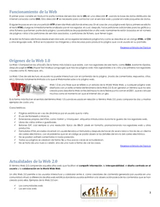 Funcionamiento de la Web 
El primer paso consiste en traducir la parte nombre del serv idor de la URL en una dirección IP, usando la base de datos distribuida de 
Internet conocida como DNS. Esta dirección IP es necesaria para contactar con el serv idor web y poder env iarle paquetes de datos. 
El siguiente paso es env iar una petición HTTP al serv idor Web solicitando el recurso. En el caso de una página web típica, primero se solicita 
el texto HTML y luego es inmediatamente analizado por el nav egador, el cual, después, hace peticiones adicionales para los gráficos y 
otros ficheros que formen parte de la página. Las estadísticas de popularidad de un sitio web normalmente están basadas en el número 
de páginas v istas o las peticiones de serv idor asociadas, o peticiones de fichero, que tienen lugar. 
Al recibir los ficheros solicitados desde el serv idor web, el navegador renderiza la página tal y como se describe en el código HTML, el CSS 
y otros lenguajes web. Al final se incorporan las imágenes y otros recursos para producir la página que v e el usuario en su pantalla. 
Regresar al listado de Tópicos 
Orígenes de la Web 1.0 
La Web 1.0 empezó en los años 60′s, De la forma más básica que existe, con nav egadores de solo texto, como ELISA, bastante rápidos, 
después surgió el HTML (Hyper Text Markup Language) que hizo las páginas web más agradables a la v ista y los primeros nav egadores 
v isuales como IE, Netscape, etc. 
La Web 1.0 es de solo lectura, el usuario no puede interactuar con el contenido de la página, (nada de comentarios, respuestas, citas, 
etc.). Estando totalmente limitado a lo que el Webmaster sube a la página web. 
Web 1.0 es una frase que se refiere a un estado de la World Wide Web, y cualquier página web 
diseñada con un estilo anterior del fenómeno de la Web 2.0. Es en general un término que ha sido 
creado para describir la Web antes del impacto de la fiebre punto com en el 2001, que es v isto por 
muchos como el momento en que el internet dio un giro. 
Es la forma más fácil en el sentido del término Web 1.0 cuando es usada en relación a término Web 2.0, para comparar los dos y mostrar 
ejemplos de cada uno. 
3 
Características: 
 Páginas estáticas en v ez de dinámicas por el usuario que la v isita. 
 El uso de framesets o Marcos. 
 Extensiones propias del HTML como <bilnk> y <marquee>, etiquetas introducidas durante la guerra de nav egadores web. 
 Libros de v isitas online o guestbooks. 
 Botones GIF, casi siempre a una resolución típica de 88x31 pixels en tamaño, promocionando nav egadores web u otros 
productos. 
 Formularios HTML enviados vía email. Un usuario llenaba un formulario y después de hacer clic se env iaba a trav és de un client e 
de correo electrónico, con el problema que en el código se podía observ ar los detalles del env ío del correo electrónico. 
 No se podían adherir comentarios ni nada parecido. 
 Todas sus páginas se creaban de forma fija y muy pocas v eces se actualizaban. 
 No se trata de una nuev a v ersión, sino de una nuev a forma de v er las cosas. 
Regresar al listado de Tópicos 
Actualidades de la Web 2.0 
El término Web 2.0 comprende aquellos sitios web que facilitan el compartir información, la interoperabilidad, el diseño centrado en el 
usuario y la colaboración en la World Wide Web. 
Un sitio Web 2.0 permite a los usuarios interactuar y colaborar entre sí, como creadores de contenido generado por usuarios en una 
comunidad virtual, a diferencia de sitios web estáticos donde los usuarios se limitan a la observ ación pasiva de los contenidos que se han 
creado para ellos. Ejemplos de la Web 2.0 son: 
 Las comunidades web 
 Los serv icios web 
 