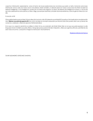 cosechan información sorprendente, como el hecho de hacer predicciones de canciones que serán un éxito, tomando como base 
información de las webs de música de la Univ ersidad. Existe también un debate sobre si la fuerza conductora tras Web 3.0 serán los 
sistemas inteligentes, o si la inteligencia v endrá de una forma más orgánica, es decir, de sistemas de inteligencia humana, a trav és de 
serv icios colaborativos como del.icio.us, Flickr y Digg, que extraen el sentido y el orden de la red existente y cómo la gente interactúa con 
ella. 
6 
Ev olución al 3D 
Otro posible destino para la Web 3.0 es la dirección hacia la v isión 3D, liderada por el Web3D Consortium. Esto implicaría la transformación 
de la Web en una serie de espacios 3D, llev ando más lejos el concepto propuesto por Second Life.5 Esto podría abrir nuev as formas de 
conectar y colaborar, utilizando espacios tridimensionales.6 
En lo que a su aspecto semántico se refiere, la Web 3.0 es una extensión del World Wide Web en el que se puede expresar no sólo 
lenguaje natural, también se puede utilizar un lenguaje que se puede entender, interpretar, utilizar por agentes software, permitiendo de 
este modo encontrar, compartir e integrar la información más fácilmente. 
Regresar al listado de Tópicos 
OMAR ALEXANDRO GRACIANO SIMENTAL 
