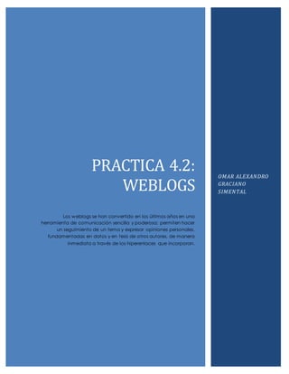 PRACTICA 4.2: 
WEBLOGS 
Los weblogs se han convertido en los últimos años en una 
herramienta de comunicación sencilla y poderosa: permiten hacer 
un seguimiento de un tema y expresar opiniones personales, 
fundamentadas en datos y en tesis de otros autores, de manera 
inmediata a través de los hiperenlaces que incorporan. 
OMAR ALEXANDRO 
GRACIANO 
SIMENTAL 
 