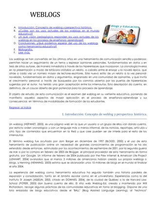WEBLOGS 
A. Introducción: Concepto de weblog y perspectiva histórica. 
B. ¿Cuáles son los usos actuales de los weblogs en el mundo 
educativo? 
C. ¿A qué visión pedagógica responden los usos actuales de los 
weblogs en los procesos de enseñanza aprendizaje? 
D. Conclusiones: ¿Qué podemos esperar del uso de los weblogs 
como herramienta educativa? 
E. Bibliografía. 
F. Leer más. 
Los weblogs se han convertido en los últimos años en una herramienta de comunicación sencilla y poderosa: 
permiten hacer un seguimiento de un tema y expresar opiniones personales, fundamentadas en datos y en 
tesis de otros autores, de manera inmediata a través de los hiperenlaces que incorporan. La cronología inversa 
en la presentación a modo de bitácora cristaliza un relato, a caballo entre el ensayo y la novela épica, que 
atrae a cada vez un número mayor de lectores-escritores. Este nuevo estilo de un relato a la vez personal-novelado, 
fundamentado en datos y argumentos, engranado en una comunidad de opinantes, y que invita 
el crecimiento personal a través de búsquedas por los caminos abiertos por las puertas de hiperenlaces 
sugeridas por el autor, ha tenido una gran aceptación entre los internautas. Esta descripción da cuenta, en 
definitiva, de un cauce abierto de gran potencial para los procesos de aprendizaje. 
El objeto de estudio de esta comunicación es el examen del weblog en su vertiente educativa, poniendo de 
manifiesto aquellos aspectos de mayor aplicación en el proceso de enseñanza-aprendizaje y sus 
consecuencias en términos de modalidades de formación de los estudiantes. 
Regresar al índice 
1. Introducción: Concepto de weblog y perspectiva histórica. 
Un weblog (HISPANET, 2003), es una página web en la que un usuario o un grupo de ellos van dando cuenta, 
por estricto orden cronológico y con un lenguaje más o menos informal, de las noticias, reportajes, artículos u 
otro tipo de contenidos que encuentran en la Red y que cree pueden ser de interés para el resto de los 
internautas. 
El término weblog fue acuñado por Jorn Barger en diciembre de 1997 (BLOOD, 2000) y el uso de esta 
herramienta de publicación online sin necesidad de grandes conocimientos de programación se ha ido 
extendido desde entonces, estimulada por los acontecimientos de septiembre de 2001, por la segunda guerra 
de Irak o por la compra en febrero de 2003 de Blogger, el principal proveedor de esta herramienta en forma 
gratuita, por Google. Un informe de febrero de 2004 publicado por the Pew Internet & American Life Project 
(LENHART, 2004) avanzaba que al menos 3 millones de americanos habían creado sus propios weblogs o 
blogs, y Henning (HENNING, 2003) estima que se alcanzarán unos 10 millones de blogs en el mundo al finalizar 
el año 2004. 
La experiencia del weblog como herramienta educativa ha seguido también una historia paralela de 
expansión y consolidación, tanto en el ámbito escolar como en el universitario. Experiencias como la del 
instituto St Joseph (ASSELIN, 2003, citado en DOWNES, 2004), de la ciudad de Québec o la de Harvard Law 
School (POTIER, 2003) dan buena cuenta de ello. El sitio web Weblog-Ed, creado y mantenido por Will 
Richardson, recoge algunas prácticas de las comunidades educativas en torno al blogging. Dispone de una 
lista enlazada de blogs educativos desde el "BALL" (Blog Assisted Language Learning), al "technica" 
 