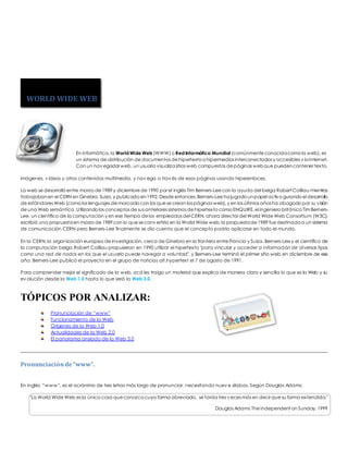 En informática, la World Wide Web (WWW) o Red Informática Mundial (comúnmente conocida como la web), es 
un sistema de distribución de documentos de hipertexto o hipermedios interconectados y accesibles v ía Internet. 
Con un nav egador web, un usuario visualiza sitios web compuestos de páginas web que pueden contener texto, 
imágenes, v ídeos u otros contenidos multimedia, y nav ega a trav és de esas páginas usando hiperenlaces. 
La web se desarrolló entre marzo de 1989 y diciembre de 1990 por el inglés Tim Berners-Lee con la ayuda del belga Robert Cailliau mientras 
trabajaban en el CERN en Ginebra, Suiza, y publicado en 1992. Desde entonces, Berners-Lee ha jugado un papel activo guiando el desarrollo 
de estándares Web (como los lenguajes de marcado con los que se crean las páginas web), y en los últimos años ha abogado por su visión 
de una Web semántica. Utilizando los conceptos de sus anteriores sistemas de hipertexto como ENQUIRE, el ingeniero británico Tim Berners- 
Lee, un científico de la computación y en ese tiempo de los empleados del CERN, ahora director del World Wide Web Consortium (W3C), 
escribió una propuesta en marzo de 1989 con lo que se conv ertiría en la World Wide web, la propuesta de 1989 fue destinada a un sistema 
de comunicación CERN pero Berners-Lee finalmente se dio cuenta que el concepto podría aplicarse en todo el mundo. 
En la CERN, la organización europea de investigación, cerca de Ginebra en la frontera entre Francia y Suiza, Berners-Lee y el científico de 
la computación belga Robert Cailliau propusieron en 1990 utilizar el hipertexto "para vincular y acceder a información de diversos tipos 
como una red de nodos en los que el usuario puede navegar a voluntad", y Berners-Lee terminó el primer sitio web en diciembre de ese 
año. Berners-Lee publicó el proyecto en el grupo de noticias alt.hypertext el 7 de agosto de 1991. 
Para comprender mejor el significado de la web, acá les traigo un material que explica de manera clara y sencilla lo que es la Web y su 
ev olución desde la Web 1.0 hasta lo que será la Web 3.0. 
TÓPICOS POR ANALIZAR: 
Pronunciación de “www” 
Funcionamiento de la Web 
Orígenes de la Web 1.0 
Actualidades de la Web 2.0 
El panorama ansiado de la Web 3.0 
Pronunciación de “www”. 
En inglés, “www”, es el acrónimo de tres letras más largo de pronunciar, necesitando nuev e sílabas. Según Douglas Adams: 
"La World Wide Web es la única cosa que conozco cuya forma abreviada, se tarda tres v eces más en decir que su forma extendida." 
Douglas Adams The Independent on Sunday, 1999 
WORLD WIDE WEB 
 