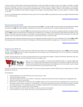 La pronunciación correcta según la RAE es popularmente conocida como «triple uve doble, punto» o «uve doble, uve doble, uve doble, 
punto». Sin embargo, muchas v eces se abrev ia como «tres uv es dobles, punto». En algunos países de habla hispana, como México, 
Colombia, Panamá y Rep. Dom., se suele pronunciar «triple doble u, punto» o «doble u, doble u, doble u, punto». Mientras que en Bolivia, 
Cuba, Argentina, Venezuela, Chile, Ecuador, Paraguay, Perú, Uruguay y Nicaragua «triple doble ve, punto» o «doble v e, doble ve, doble 
v e, punto». 
En chino, la World Wide Web normalmente se traduce por wàn wéi wáng (万维网), que satisface las «www» y que significa literalmente «red 
de 10 mil dimensiones». 
Regresar al listado de Tópicos 
Funcionamiento de la Web 
El primer paso consiste en traducir la parte nombre del servidor de la URL en una dirección IP, usando la base de datos distribuida de Internet 
conocida como DNS. Esta dirección IP es necesaria para contactar con el serv idor web y poder env iarle paquetes de datos. 
El siguiente paso es env iar una petición HTTP al servidor Web solicitando el recurso. En el caso de una página web típica, primero se solicita 
el texto HTML y luego es inmediatamente analizado por el navegador, el cual, después, hace peticiones adicionales para los gráficos y otros 
ficheros que formen parte de la página. Las estadísticas de popularidad de un sitio web normalmente están basadas en el número de 
páginas v istas o las peticiones de serv idor asociadas, o peticiones de fichero, que tienen lugar. 
Al recibir los ficheros solicitados desde el serv idor web, el navegador renderiza la página tal y como se describe en el código HTML, el CSS y 
otros lenguajes web. Al final se incorporan las imágenes y otros recursos para producir la página que v e el usuario en su pantalla. 
Regresar al listado de Tópicos 
Orígenes de la Web 1.0 
La Web 1.0 empezó en los años 60′s, De la forma más básica que existe, con navegadores de solo texto, como ELISA, bastante rápidos, 
después surgió el HTML (Hyper Text Markup Language) que hizo las páginas web más agradables a la v ista y los primeros navegadores 
v isuales como IE, Netscape, etc. 
La Web 1.0 es de solo lectura, el usuario no puede interactuar con el contenido de la página, (nada de comentarios, respuestas, citas, etc.). 
Estando totalmente limitado a lo que el Webmaster sube a la página web. 
Web 1.0 es una frase que se refiere a un estado de la World Wide Web, y cualquier página web 
diseñada con un estilo anterior del fenómeno de la Web 2.0. Es en general un término que ha sido 
creado para describir la Web antes del impacto de la fiebre punto com en el 2001, que es v isto por 
muchos como el momento en que el internet dio un giro. 
Es la forma más fácil en el sentido del término Web 1.0 cuando es usada en relación a término Web 2.0, para comparar los dos y mostrar 
ejemplos de cada uno. 
Características: 
 Páginas estáticas en v ez de dinámicas por el usuario que la v isita. 
 El uso de framesets o Marcos. 
 Extensiones propias del HTML como <bilnk> y <marquee>, etiquetas introducidas durante la guerra de nav egadores web. 
 Libros de v isitas online o guestbooks. 
 Botones GIF, casi siempre a una resolución típica de 88x31 pixels en tamaño, promocionando navegadores web u otros productos. 
 Formularios HTML env iados v ía email. Un usuario llenaba un formulario y después de hacer clic se env iaba a través de un cliente 
de correo electrónico, con el problema que en el código se podía observ ar los detalles del env ío del correo electrónico. 
 No se podían adherir comentarios ni nada parecido. 
 Todas sus páginas se creaban de forma fija y muy pocas v eces se actualizaban. 
 No se trata de una nuev a v ersión, sino de una nuev a forma de v er las cosas. 
Regresar al listado de Tópicos 
 