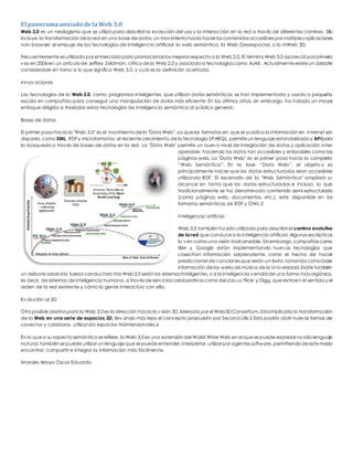 El panorama ansiado de la Web 3.0 
Web 3.0 es un neologismo que se utiliza para describir la evolución del uso y la interacción en la red a través de diferentes caminos. Ello 
incluye, la transformación de la red en una base de datos, un movimiento hacia hacer los contenidos accesibles por múltiples aplicaciones 
non-browser, el empuje de las tecnologías de inteligencia artificial, la web semántica, la Web Geoespacial, o la mWeb 3D. 
Frecuentemente es utilizado por el mercado para promocionar las mejoras respecto a la Web 2.0. El término Web 3.0 apareció por primera 
v ez en 2006 en un artículo de Jeffrey Zeldman, crítico de la Web 2.0 y asociado a tecnologías como AJAX. Actualmente existe un debate 
considerable en torno a lo que significa Web 3.0, y cuál es la definición acertada. 
Innov aciones 
Las tecnologías de la Web 3.0, como programas inteligentes, que utilizan datos semánticos, se han implementado y usado a pequeña 
escala en compañías para conseguir una manipulación de datos más eficiente. En los últimos años, sin embargo, ha habido un mayor 
enfoque dirigido a trasladar estas tecnologías de inteligencia semántica al público general.. 
Bases de datos 
El primer paso hacia la "Web 3.0" es el nacimiento de la "Data Web", ya que los formatos en que se publica la información en Internet son 
dispares, como XML, RDF y microformatos; el reciente crecimiento de la tecnología SPARQL, permite un lenguaje estandarizado y API para 
la búsqueda a través de bases de datos en la red. La "Data Web" permite un nuev o nivel de integración de datos y aplicación inter-operable, 
haciendo los datos tan accesibles y enlazables como las 
páginas web. La "Data Web" es el primer paso hacia la completa 
“Web Semántica”. En la fase “Data Web”, el objetiv o es 
principalmente hacer que los datos estructurados sean accesibles 
utilizando RDF. El escenario de la "Web Semántica" ampliará su 
alcance en tanto que los datos estructurados e incluso, lo que 
tradicionalmente se ha denominado contenido semi-estructurado 
(como páginas web, documentos, etc.), este disponible en los 
formatos semánticos de RDF y OWL.2 
Inteligencia artificial 
Web 3.0 también ha sido utilizada para describir el camino evolutivo 
de la red que conduce a la inteligencia artificial. Algunos escépticos 
lo v en como una visión inalcanzable. Sin embargo, compañías como 
IBM y Google están implementando nuev as tecnologías que 
cosechan información sorprendente, como el hecho de hacer 
predicciones de canciones que serán un éxito, tomando como base 
información de las webs de música de la Univ ersidad. Existe también 
un debate sobre si la fuerza conductora tras Web 3.0 serán los sistemas inteligentes, o si la inteligencia v endrá de una forma más orgánica, 
es decir, de sistemas de inteligencia humana, a través de serv icios colaborativos como del.icio.us, Flickr y Digg, que extraen el sentido y el 
orden de la red existente y cómo la gente interactúa con ella. 
Ev olución al 3D 
Otro posible destino para la Web 3.0 es la dirección hacia la v isión 3D, liderada por el Web3D Consortium. Esto implicaría la transformación 
de la Web en una serie de espacios 3D, llev ando más lejos el concepto propuesto por Second Life.5 Esto podría abrir nuevas formas de 
conectar y colaborar, utilizando espacios tridimensionales.6 
En lo que a su aspecto semántico se refiere, la Web 3.0 es una extensión del World Wide Web en el que se puede expresar no sólo lenguaje 
natural, también se puede utilizar un lenguaje que se puede entender, interpretar, utilizar por agentes software, permitiendo de este modo 
encontrar, compartir e integrar la información más fácilmente. 
Morales Arroyo Oscar Eduardo 
