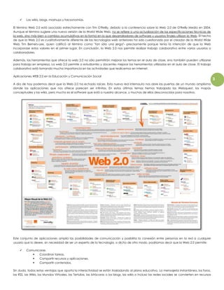 3 
 Las wikis, blogs, mashups y folcsonomías. 
El término Web 2.0 está asociado estrechamente con Tim O'Reilly, debido a la conferencia sobre la Web 2.0 de O'Reilly Media en 2004. 
Aunque el término sugiere una nueva versión de la World Wide Web, no se refiere a una actualización de las especificaciones técnicas de 
la web, sino más bien a cambios acumulativos en la forma en la que desarrolladores de software y usuarios finales utilizan la Web. El hecho 
de que la Web 2.0 es cualitativamente diferente de las tecnologías web anteriores ha sido cuestionado por el creador de la World Wide 
Web Tim Berners-Lee, quien calificó al término como "tan sólo una jerga"- precisamente porque tenía la intención de que la Web 
incorporase estos valores en el primer lugar. En conclusión, la Web 2.0 nos permite realizar trabajo colaborativo entre varios usuarios o 
colaboradores. 
Además, las herramientas que ofrece la web 2.0 no sólo permitirán mejorar los temas en el aula de clase, sino también pueden utilizarse 
para trabajo en empresa. La web 2.0 permite a estudiantes y docentes mejorar las herramientas utilizadas en el aula de clase. El trabajo 
colaborativo está tomando mucha importancia en las actividades que realicemos en internet. 
Aplicaciones WEB 2.0 en la Educación y Comunicación Social 
A día de hoy podemos decir que la Web 2.0 ha echado raíces. Esta nueva red internauta nos abre las puertas de un mundo amplísimo 
donde las aplicaciones que nos ofrece parecen ser infinitas. En estos últimos temas hemos trabajado las Webquest, los mapas 
conceptuales y las wikis, pero mucho es el software que está a nuestro alcance, y muchos de ellos desconocidos para nosotros. 
Este conjunto de aplicaciones amplía las posibilidades de comunicación y posibilita la conexión entre personas en la red a cualquier 
usuario que lo desee, sin necesidad de ser un experto de la tecnología, o dicho de otro modo, podríamos decir que la Web 2.0 permite: 
 Comunicarse. 
 Coordinar tareas. 
 Compartir recursos y aplicaciones. 
 Compartir contenidos. 
Sin duda, todas estas ventajas que aporta la interactividad se están trasladando al plano educativo. La mensajería instantánea, los foros, 
las RSS, las Wikis, los Mundos Virtuales, las Tertulias, las bitácoras o los blogs, las wikis o incluso las redes sociales se convierten en recursos 
 