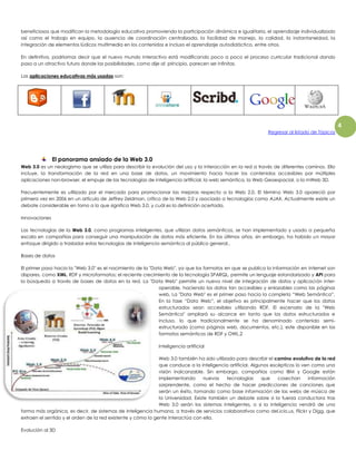 4 
beneficiosos que modifican la metodología educativa promoviendo la participación dinámica e igualitaria, el aprendizaje individualizado 
así como el trabajo en equipo, la ausencia de coordinación centralizada, la facilidad de manejo, la calidad, la instantaneidad, la 
integración de elementos lúdicos multimedia en los contenidos e incluso el aprendizaje autodidáctico, entre otros. 
En definitiva, podríamos decir que el nuevo mundo interactivo está modificando poco a poco el proceso curricular tradicional dando 
paso a un atractivo futuro donde las posibilidades, como dije al principio, parecen ser infinitas. 
Las aplicaciones educativas más usadas son: 
Regresar al listado de Tópicos 
El panorama ansiado de la Web 3.0 
Web 3.0 es un neologismo que se utiliza para describir la evolución del uso y la interacción en la red a través de diferentes caminos. Ello 
incluye, la transformación de la red en una base de datos, un movimiento hacia hacer los contenidos accesibles por múltiples 
aplicaciones non-browser, el empuje de las tecnologías de inteligencia artificial, la web semántica, la Web Geoespacial, o la mWeb 3D. 
Frecuentemente es utilizado por el mercado para promocionar las mejoras respecto a la Web 2.0. El término Web 3.0 apareció por 
primera vez en 2006 en un artículo de Jeffrey Zeldman, crítico de la Web 2.0 y asociado a tecnologías como AJAX. Actualmente existe un 
debate considerable en torno a lo que significa Web 3.0, y cuál es la definición acertada. 
Innovaciones 
Las tecnologías de la Web 3.0, como programas inteligentes, que utilizan datos semánticos, se han implementado y usado a pequeña 
escala en compañías para conseguir una manipulación de datos más eficiente. En los últimos años, sin embargo, ha habido un mayor 
enfoque dirigido a trasladar estas tecnologías de inteligencia semántica al público general.. 
Bases de datos 
El primer paso hacia la "Web 3.0" es el nacimiento de la "Data Web", ya que los formatos en que se publica la información en Internet son 
dispares, como XML, RDF y microformatos; el reciente crecimiento de la tecnología SPARQL, permite un lenguaje estandarizado y API para 
la búsqueda a través de bases de datos en la red. La "Data Web" permite un nuevo nivel de integración de datos y aplicación inter-operable, 
haciendo los datos tan accesibles y enlazables como las páginas 
web. La "Data Web" es el primer paso hacia la completa “Web Semántica”. 
En la fase “Data Web”, el objetivo es principalmente hacer que los datos 
estructurados sean accesibles utilizando RDF. El escenario de la "Web 
Semántica" ampliará su alcance en tanto que los datos estructurados e 
incluso, lo que tradicionalmente se ha denominado contenido semi-estructurado 
(como páginas web, documentos, etc.), este disponible en los 
formatos semánticos de RDF y OWL.2 
Inteligencia artificial 
Web 3.0 también ha sido utilizada para describir el camino evolutivo de la red 
que conduce a la inteligencia artificial. Algunos escépticos lo ven como una 
visión inalcanzable. Sin embargo, compañías como IBM y Google están 
implementando nuevas tecnologías que cosechan información 
sorprendente, como el hecho de hacer predicciones de canciones que 
serán un éxito, tomando como base información de las webs de música de 
la Universidad. Existe también un debate sobre si la fuerza conductora tras 
Web 3.0 serán los sistemas inteligentes, o si la inteligencia vendrá de una 
forma más orgánica, es decir, de sistemas de inteligencia humana, a través de servicios colaborativos como del.icio.us, Flickr y Digg, que 
extraen el sentido y el orden de la red existente y cómo la gente interactúa con ella. 
Evolución al 3D 
 