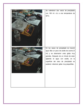 Se calentaron dos vasos de precipitado 
con 100 ml. c/u a una temperatura de 
50°C. 
En los vasos de precipitado se mezcló 
agua tibia un poco de aceite de cocina (5 
ml) y se observaron unas gotas muy 
grandes. Después de un minuto de estar 
agitando el agua con aceite, en la 
superficie del vaso de precipitado se 
pudieron observar gotas muy pequeñitas. 
 