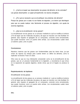 3. ¿Cuál es el papel que desempeñan las grasas del alimento en los animales? 
Las grasas desempeñan un papel principalmente de reserva energética 
4. ¿Por qué es necesario que se emulsifiquen las proteínas del alimento? 
Porque las grasas por si solas no son fáciles de degradar, y se tienen que desintegrar 
para que se pueda realizar más fácilmente el proceso de digestión, con ayuda de 
enzimas digestivas. 
5. ¿Qué es la emulsificación de las grasas? 
La emulsificación de las grasas es un proceso mediante le cual se modifica el entorno 
a fin de lograr que las moléculas de grasa y de agua se mezclen con más facilidad. En 
general, esto requiere el agregado de un compuesto, conocido como emulsionante, 
que puede funcionar como un puente entre ambas. Los emulsionantes suelen tener 
un extremo polar y otro no polar. 
Conclusiones: 
Nosotros creemos que las grasas son fundamentales para los seres vivos, ya que 
sirven de reserva de energía para cuando tienen un déficit de alimento, como lo 
explicaba la Doctora Tovar en clase. 
Otra cosa es que es muy interesante comprender como es la emulsificación de las 
grasas, que es un proceso fundamental en la digestión., y recordamos lo que vimos 
en la exposición de aparato digestivo, donde vimos que en el hígado se produce la 
bilis. 
Replanteamiento de hipótesis: 
Emulsificación de las grasas: 
La emulsificación de las grasas es un proceso mediante el cual se modifica el entorno 
a fin de lograr que las moléculas de grasa y de agua se mezclen con más facilidad. En 
general, esto requiere el agregado de un compuesto, conocido como emulsionante, 
que puede funcionar como un puente entre ambas. Los emulsionantes suelen tener 
un extremo polar y otro no polar. 
Bilis: 
 