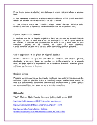 Es un líquido que es producido y secretado por el hígado y almacenado en la vesícula 
biliar. 
La bilis ayuda con la digestión y descompone las grasas en ácidos grasos, los cuales 
pueden ser llevados al cuerpo por medio del tubo digestivo. 
La bilis contiene sobre todo colesterol, ácidos biliares (también llamados sales 
biliares) y bilirrubina (un producto de la descomposición de los glóbulos rojos) 
Órganos de producción de la bilis: 
La vesícula biliar es un pequeño órgano con forma de pera que se encuentra debajo 
del hígado. La vesícula almacena la bilis, un líquido producido por el hígado. Antes de 
las comidas, la vesícula biliar generalmente se llena de bilis y tiene forma de pera 
completa. Después de las comidas, es como un globo desinflado. 
Ciertos alimentos causan que la vesícula biliar libere más jugo biliar que otros. 
Sitio de degradación de las grasas en el aparato digestivo: 
Duodeno. Después de que los alimentos se combinan con el ácido gástrico, 
descienden al duodeno, donde se mezclan con la bilis proveniente de la vesícula 
biliar y los jugos digestivos del páncreas. La absorción de vitaminas, minerales y otros 
nutrientes comienza en el duodeno. 
Digestión química: 
Procesos químicos por los que las grandes moléculas que contienen los alimentos, los 
nutrientes orgánicos (glúcidos, lípidos y proteínas) son procesadas hasta obtener de 
ellas sus componentes elementales (aminoácidos, monosacáridos y ácidos grasos) 
que serán absorbidos, para pasar de ahí al torrentes sanguíneo 
Bibliografía: 
TOVAR Martínez, María Eugenia. Programa de Biología III, agosto 2010. 
http://bioprofe3.blogspot.mx/2013/03/digestion-quimica.html 
http://www.sld.cu/saludvida/asisomos/temas.php?idv=14594 
http://www.uned.es/pea-nutricion-y-dietetica- 
I/guia/enfermedades/cardiovasculares/alim_gras_en_cuerpo.htm 
